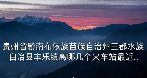 貴州省黔南布依族苗族自治州三都水族自治縣豐樂(lè)鎮(zhèn)離哪幾個(gè)火車站最近...
