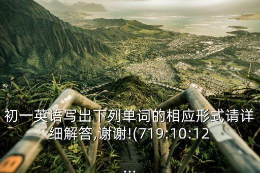 初一英語寫出下列單詞的相應形式請詳細解答,謝謝!(719:10:12...