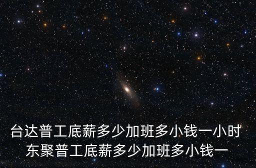 臺達普工底薪多少加班多小錢一小時 東聚普工底薪多少加班多小錢一