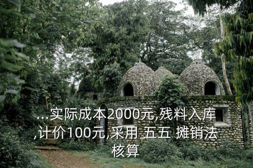 ...實際成本2000元,殘料入庫,計價100元,采用 五五 攤銷法核算