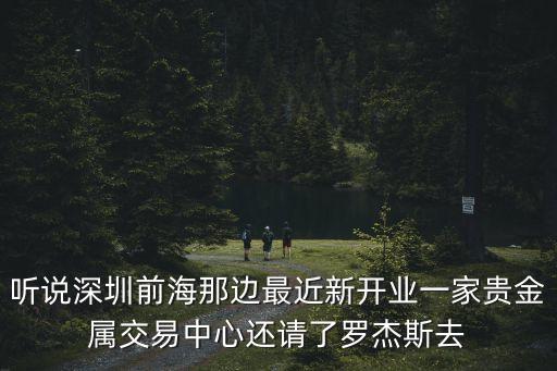 聽說深圳前海那邊最近新開業一家貴金屬交易中心還請了羅杰斯去