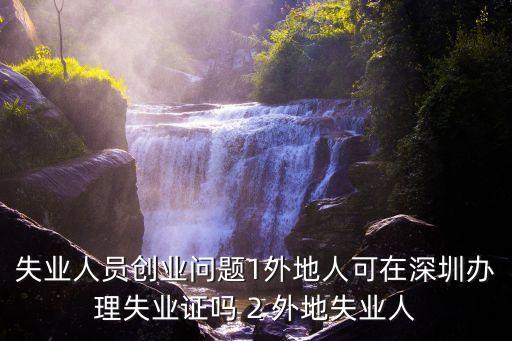 失業(yè)人員創(chuàng)業(yè)問題1外地人可在深圳辦理失業(yè)證嗎 2 外地失業(yè)人