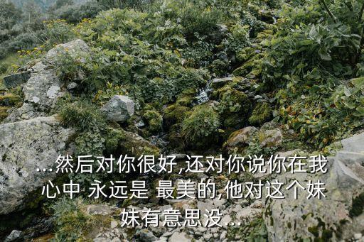 ...然后對你很好,還對你說你在我 心中 永遠是 最美的,他對這個妹妹有意思沒...