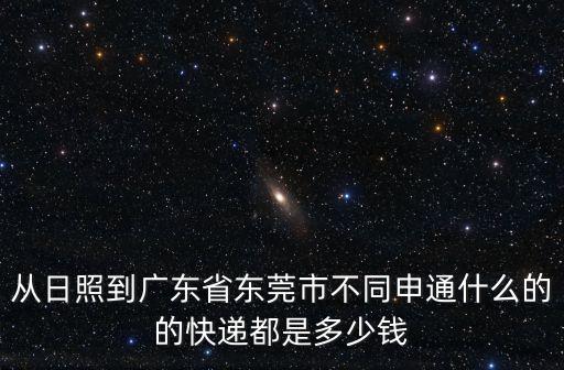 日照莒縣東莞鎮(zhèn)前石崮后村拆嗎，從日照到廣東省東莞市不同申通什么的的快遞都是多少錢(qián)