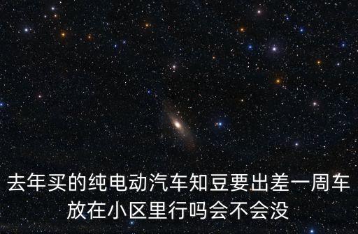 去年買的純電動汽車知豆要出差一周車放在小區里行嗎會不會沒