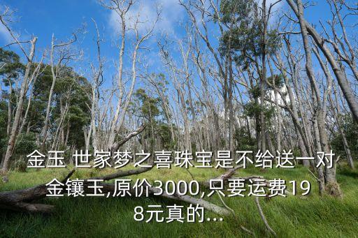  金玉 世家夢之喜珠寶是不給送一對金鑲玉,原價3000,只要運費198元真的...