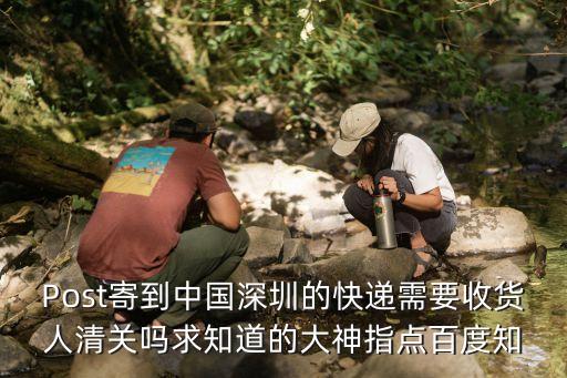 快件到深圳還用清關嗎，Post寄到中國深圳的快遞需要收貨人清關嗎求知道的大神指點百度知