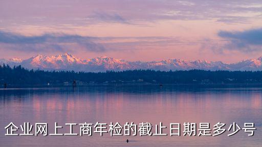 上海市工商網年報期限，企業網上工商年檢的截止日期是多少號