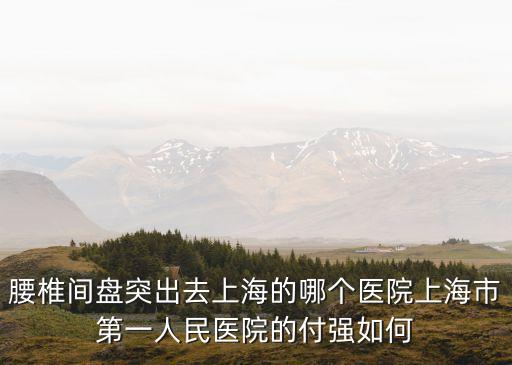 腰椎間盤突出去上海的哪個醫院上海市第一人民醫院的付強如何
