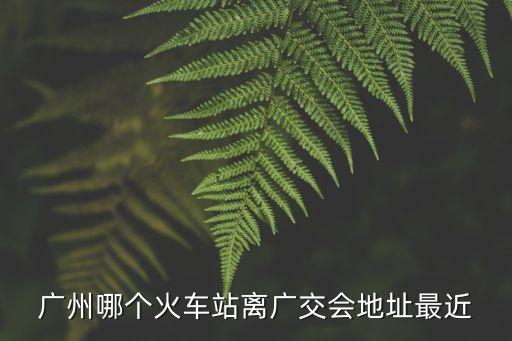 廣州哪個火車站離廣交會地址最近