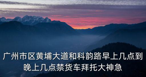 廣州科韻路封路2017，廣州市區黃埔大道和科韻路早上幾點到晚上幾點禁貨車拜托大神急