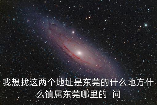 我想找這兩個地址是東莞的什么地方什么鎮屬東莞哪里的  問