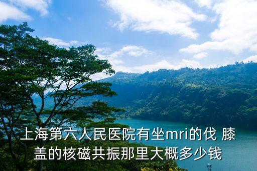 上海第六人民醫院有坐mri的伐 膝蓋的核磁共振那里大概多少錢