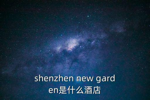 shenzhen new garden是什么酒店