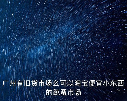 廣州有舊貨市場么可以淘寶便宜小東西的跳蚤市場