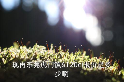 現再東莞虎門鎮6120ci報價是多少啊