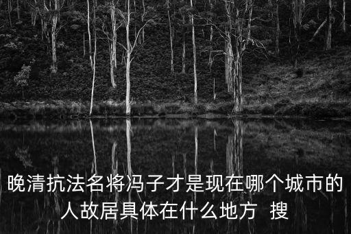 晚清抗法名將馮子才是現(xiàn)在哪個城市的人故居具體在什么地方  搜