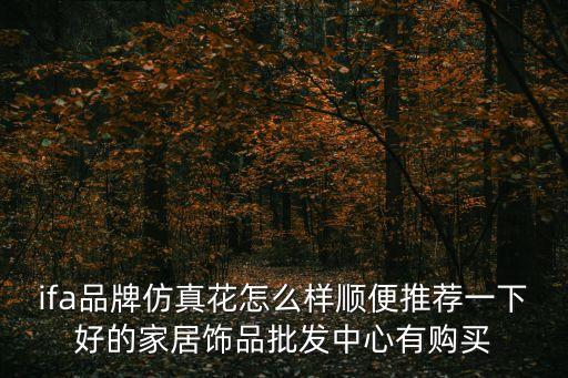 ifa品牌仿真花怎么樣順便推薦一下好的家居飾品批發中心有購買