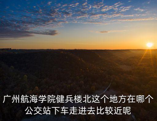 廣州航海學(xué)院健兵樓北這個(gè)地方在哪個(gè)公交站下車走進(jìn)去比較近呢
