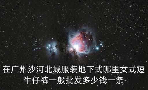 在廣州沙河北城服裝地下式哪里女式短牛仔褲一般批發(fā)多少錢一條
