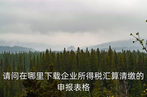 請問在哪里下載企業所得稅匯算清繳的申報表格