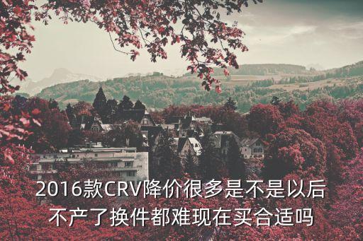 2016款CRV降價(jià)很多是不是以后不產(chǎn)了換件都難現(xiàn)在買合適嗎