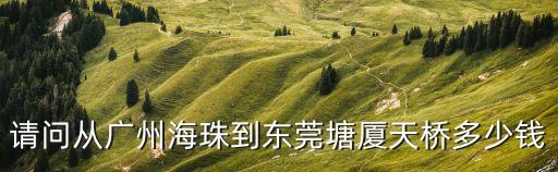 雅園到東莞天橋多少錢，請問從廣州海珠到東莞塘廈天橋多少錢