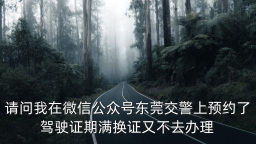 請問我在微信公眾號東莞交警上預約了駕駛證期滿換證又不去辦理