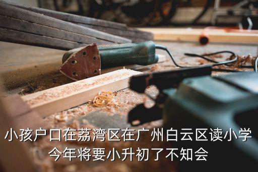 小孩戶口在荔灣區在廣州白云區讀小學今年將要小升初了不知會