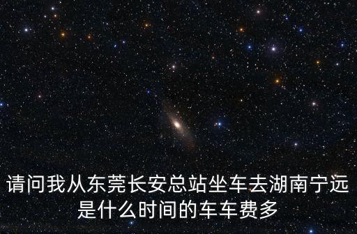 東莞長安到寧遠有汽車嗎，請問我從東莞長安總站坐車去湖南寧遠是什么時間的車車費多