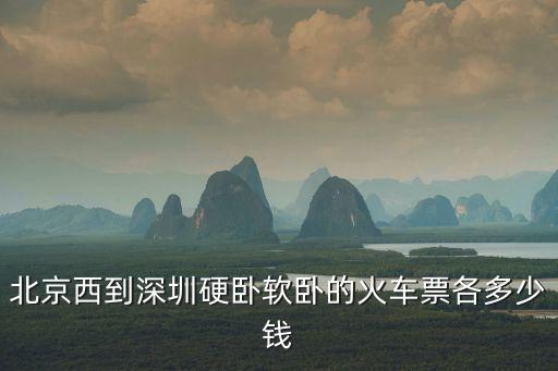 北京西到深圳硬臥票價，北京西到深圳硬臥軟臥的火車票各多少錢