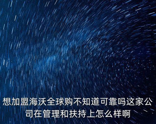 想加盟海沃全球購不知道可靠嗎這家公司在管理和扶持上怎么樣啊