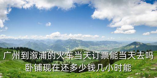 廣州到溆浦的火車當天訂票能當天去嗎臥鋪現在還多少錢幾小時能