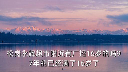 松崗永輝超市附近有廠招16歲的嗎97年的已經(jīng)滿了16歲了