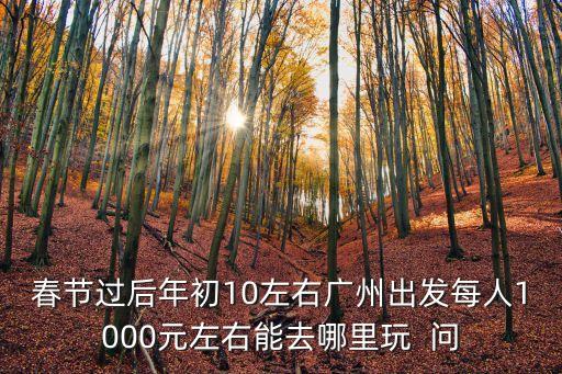春節過后年初10左右廣州出發每人1000元左右能去哪里玩  問
