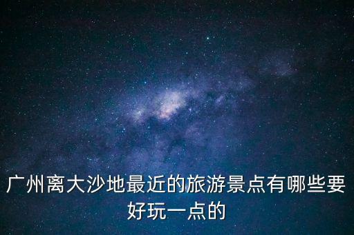 廣州離大沙地最近的旅游景點有哪些要好玩一點的