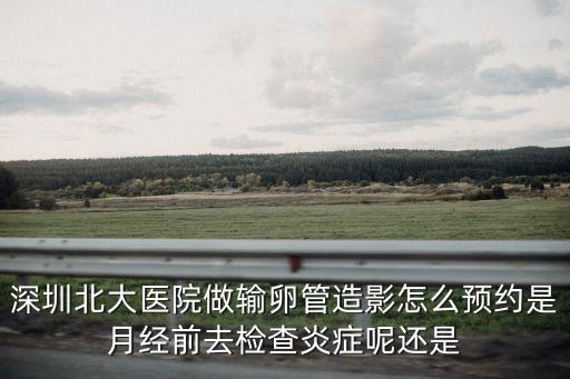 深圳北大醫院做輸卵管造影怎么預約是月經前去檢查炎癥呢還是