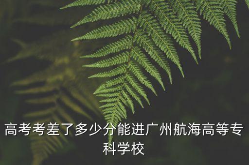 高考考差了多少分能進廣州航海高等專科學校