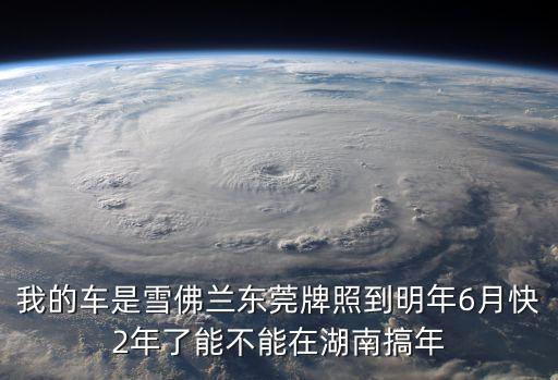 我的車是雪佛蘭東莞牌照到明年6月快2年了能不能在湖南搞年