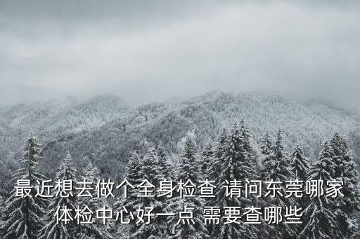 最近想去做個全身檢查 請問東莞哪家體檢中心好一點 需要查哪些