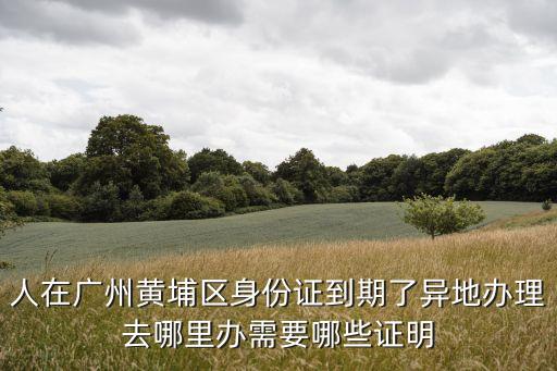 人在廣州黃埔區身份證到期了異地辦理去哪里辦需要哪些證明