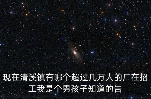 現(xiàn)在清溪鎮(zhèn)有哪個超過幾萬人的廠在招工我是個男孩子知道的告
