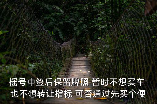 搖號中簽后保留牌照 暫時不想買車 也不想轉讓指標 可否通過先買個便