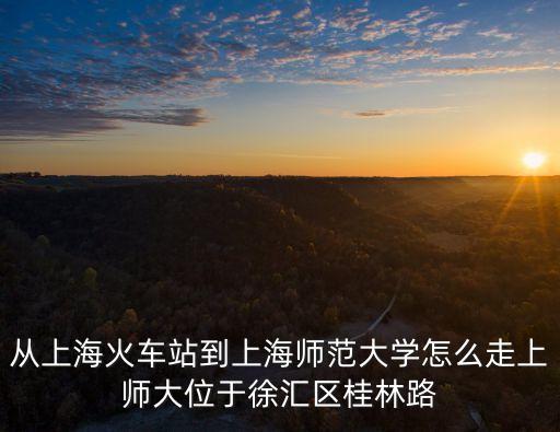 從上海火車站到上海師范大學怎么走上師大位于徐匯區桂林路