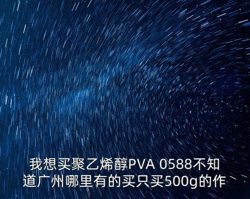 廣州聚乙烯醇，我想買聚乙烯醇PVA 0588不知道廣州哪里有的買只買500g的作
