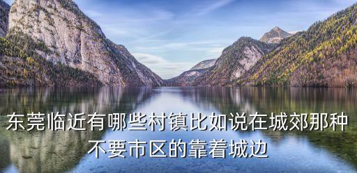 東莞臨近有哪些村鎮(zhèn)比如說在城郊那種不要市區(qū)的靠著城邊