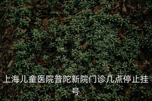 上海兒童醫院普陀新院門診幾點停止掛號