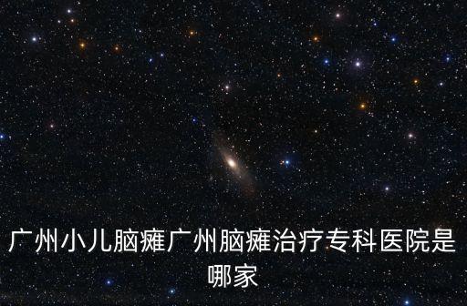 廣州小兒腦癱廣州腦癱治療專科醫院是哪家
