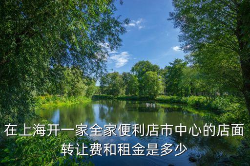 上海市便利店最近轉(zhuǎn)讓信息，在上海開一家全家便利店市中心的店面轉(zhuǎn)讓費(fèi)和租金是多少