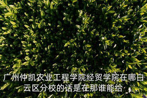廣州忡凱，廣州仲凱農(nóng)業(yè)工程學(xué)院經(jīng)貿(mào)學(xué)院在哪白云區(qū)分校的話是在那誰(shuí)能給